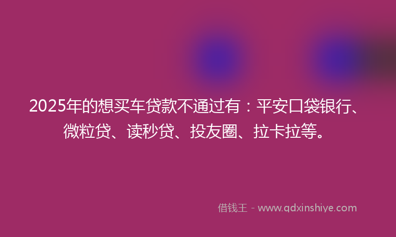 2025年的想买车贷款不通过有：平安口袋银行、微粒贷、读秒贷、投友圈、拉卡拉等。