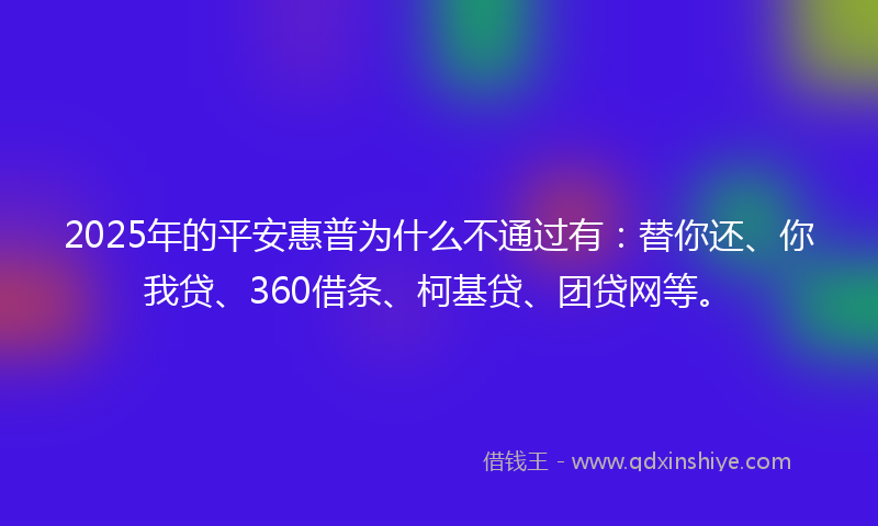 2025年的平安惠普为什么不通过有：替你还、你我贷、360借条、柯基贷、团贷网等。