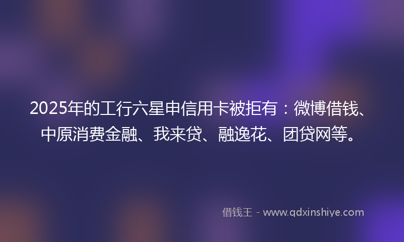 2025年的工行六星申信用卡被拒有：微博借钱、中原消费金融、我来贷、融逸花、团贷网等。