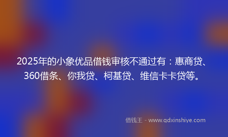 2025年的小象优品借钱审核不通过有：惠商贷、360借条、你我贷、柯基贷、维信卡卡贷等。