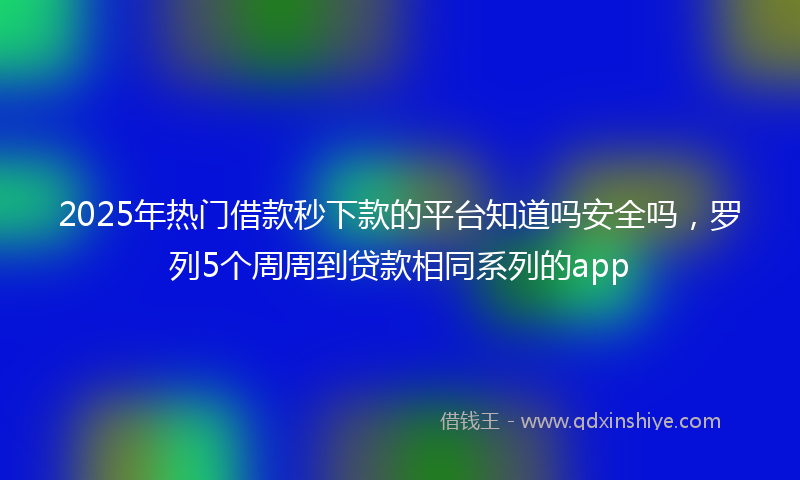 2025年热门借款秒下款的平台知道吗安全吗，罗列5个周周到贷款相同系列的app
