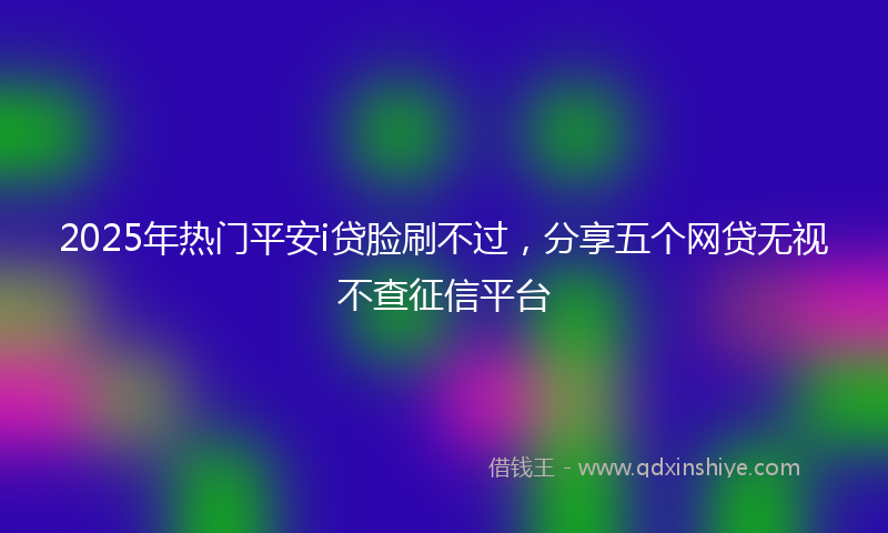 2025年热门平安i贷脸刷不过，分享五个网贷无视不查征信平台