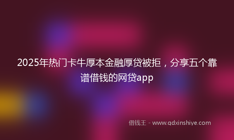 2025年热门卡牛厚本金融厚贷被拒，分享五个靠谱借钱的网贷app