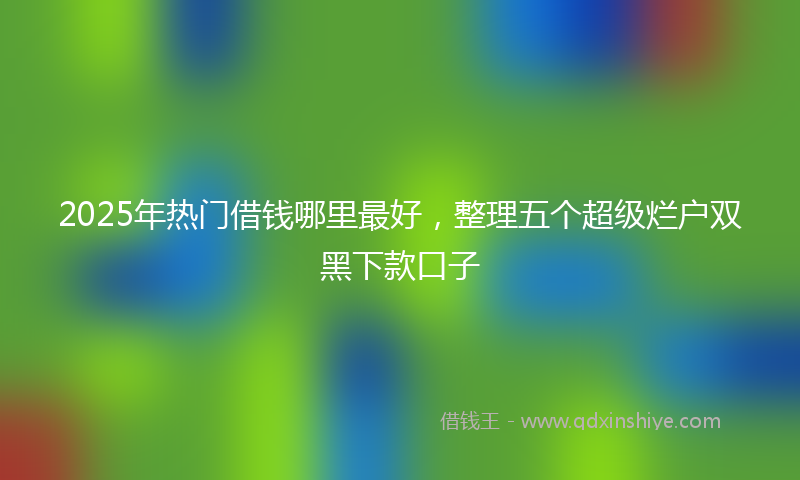 2025年热门借钱哪里最好，整理五个超级烂户双黑下款口子