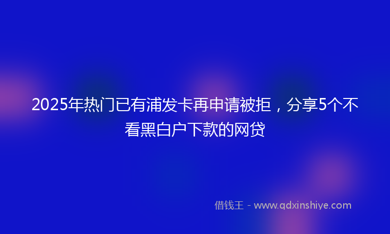 2025年热门已有浦发卡再申请被拒，分享5个不看黑白户下款的网贷