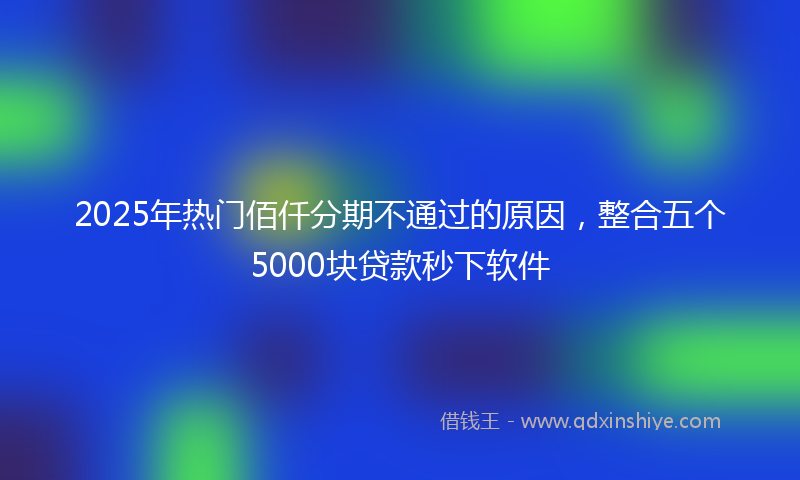 2025年热门佰仟分期不通过的原因，整合五个5000块贷款秒下软件