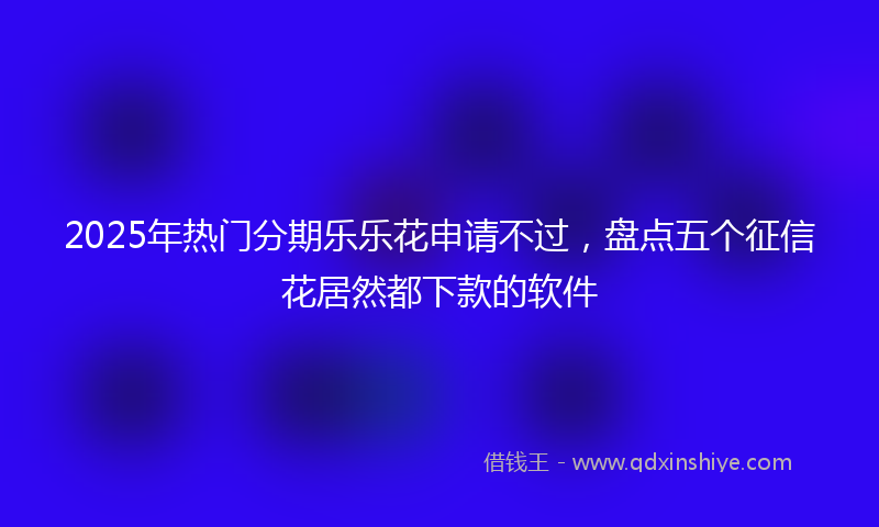 2025年热门分期乐乐花申请不过，盘点五个征信花居然都下款的软件
