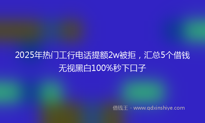 2025年热门工行电话提额2w被拒，汇总5个借钱无视黑白100%秒下口子