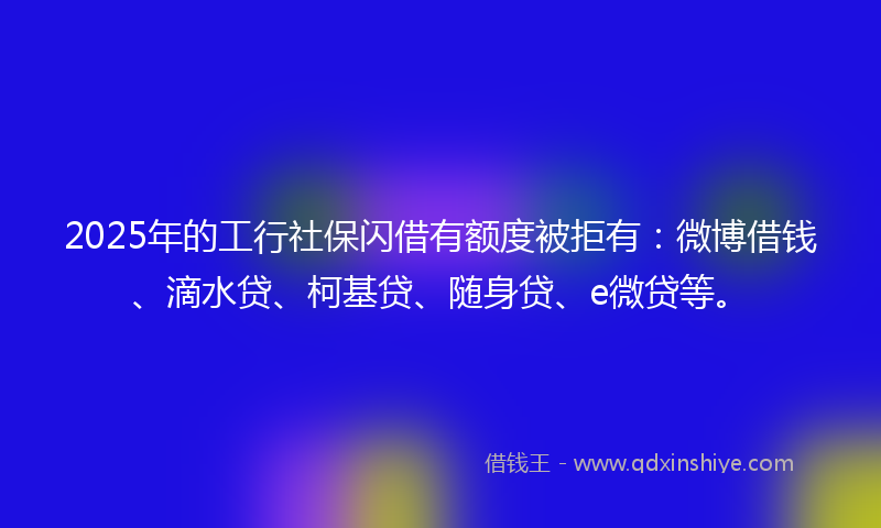 2025年的工行社保闪借有额度被拒有：微博借钱、滴水贷、柯基贷、随身贷、e微贷等。