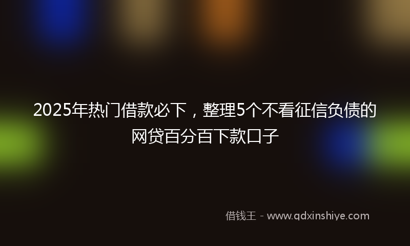 2025年热门借款必下，整理5个不看征信负债的网贷百分百下款口子