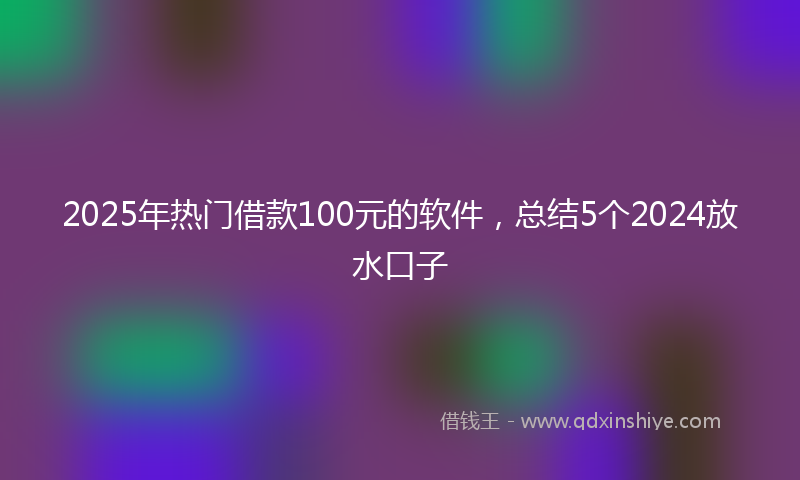 2025年热门借款100元的软件，总结5个2024放水口子