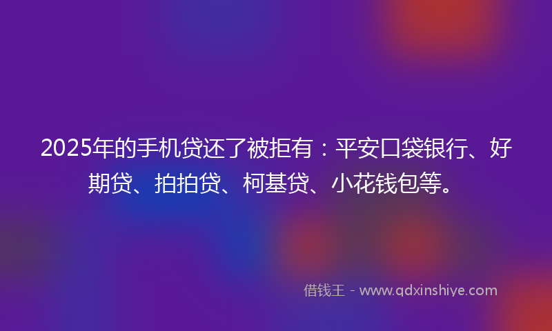 2025年的手机贷还了被拒有：平安口袋银行、好期贷、拍拍贷、柯基贷、小花钱包等。