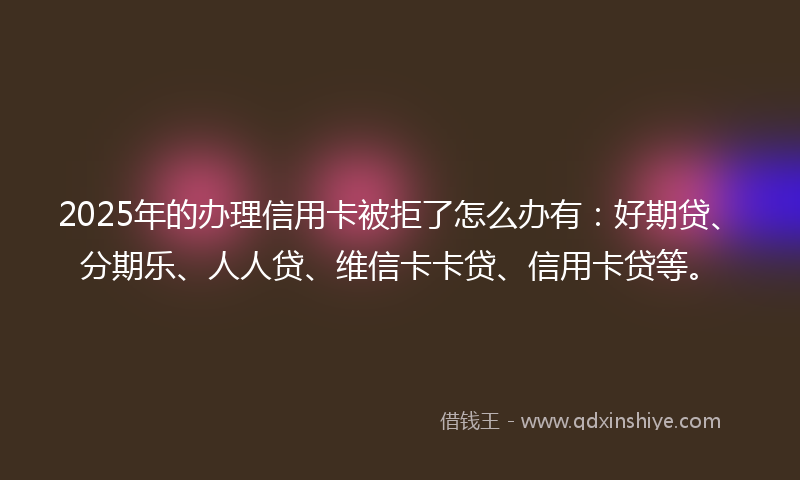 2025年的办理信用卡被拒了怎么办有：好期贷、分期乐、人人贷、维信卡卡贷、信用卡贷等。