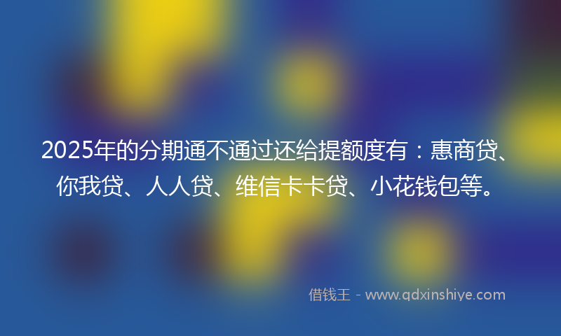 2025年的分期通不通过还给提额度有：惠商贷、你我贷、人人贷、维信卡卡贷、小花钱包等。
