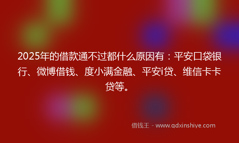 2025年的借款通不过都什么原因有：平安口袋银行、微博借钱、度小满金融、平安i贷、维信卡卡贷等。