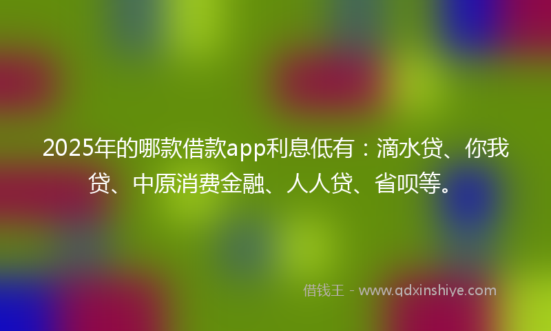 2025年的哪款借款app利息低有：滴水贷、你我贷、中原消费金融、人人贷、省呗等。