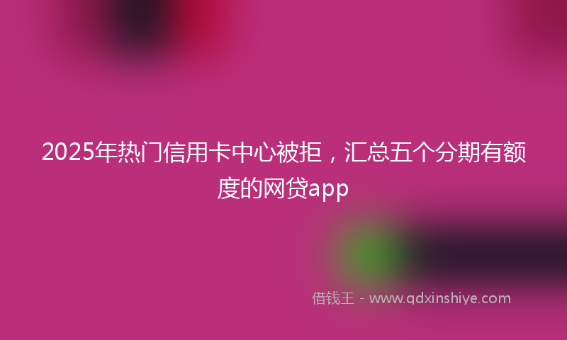 2025年热门信用卡中心被拒，汇总五个分期有额度的网贷app