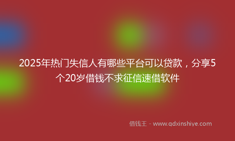 2025年热门失信人有哪些平台可以贷款，分享5个20岁借钱不求征信速借软件