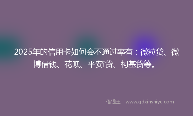 2025年的信用卡如何会不通过率有：微粒贷、微博借钱、花呗、平安i贷、柯基贷等。