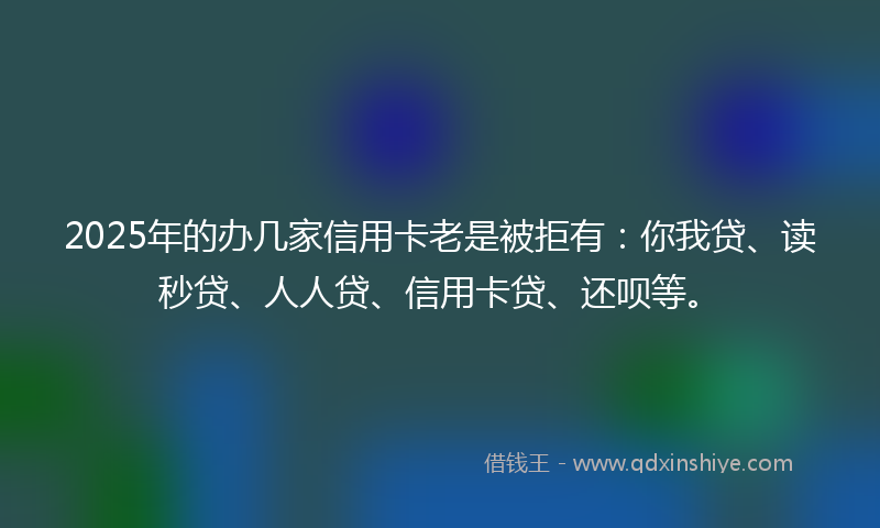 2025年的办几家信用卡老是被拒有：你我贷、读秒贷、人人贷、信用卡贷、还呗等。