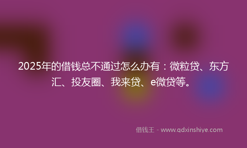 2025年的借钱总不通过怎么办有：微粒贷、东方汇、投友圈、我来贷、e微贷等。