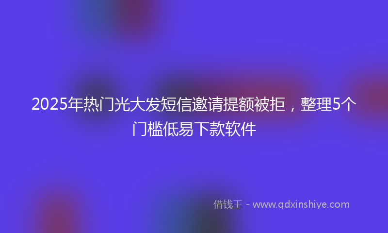 2025年热门光大发短信邀请提额被拒，整理5个门槛低易下款软件