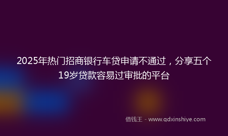 2025年热门招商银行车贷申请不通过，分享五个19岁贷款容易过审批的平台