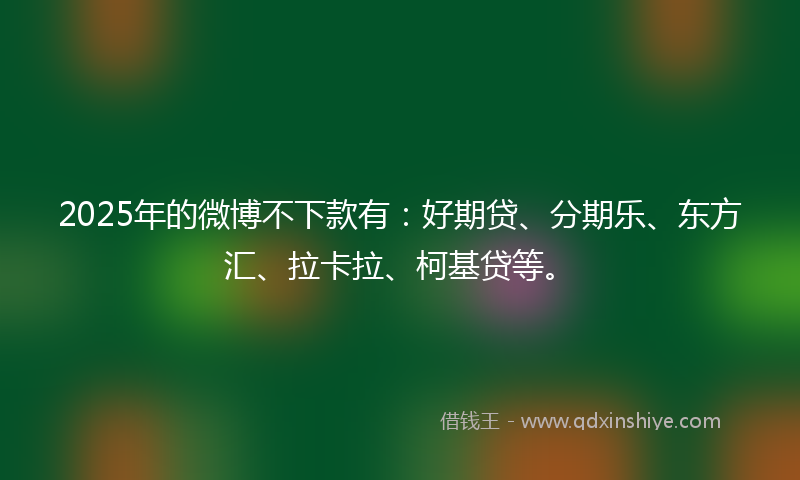 2025年的微博不下款有：好期贷、分期乐、东方汇、拉卡拉、柯基贷等。