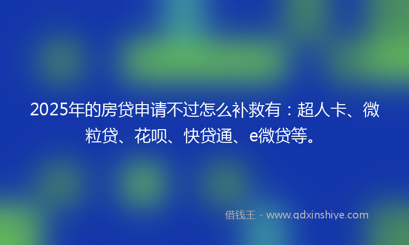 2025年的房贷申请不过怎么补救有：超人卡、微粒贷、花呗、快贷通、e微贷等。