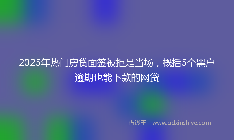 2025年热门房贷面签被拒是当场，概括5个黑户逾期也能下款的网贷