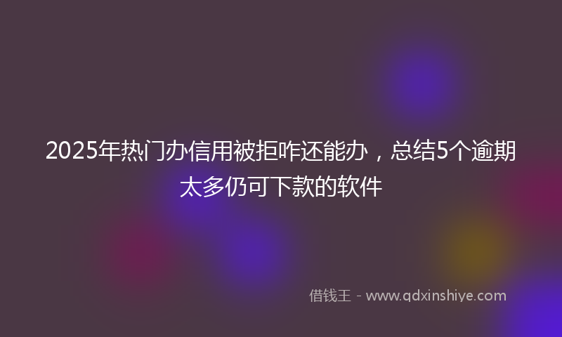 2025年热门办信用被拒咋还能办，总结5个逾期太多仍可下款的软件