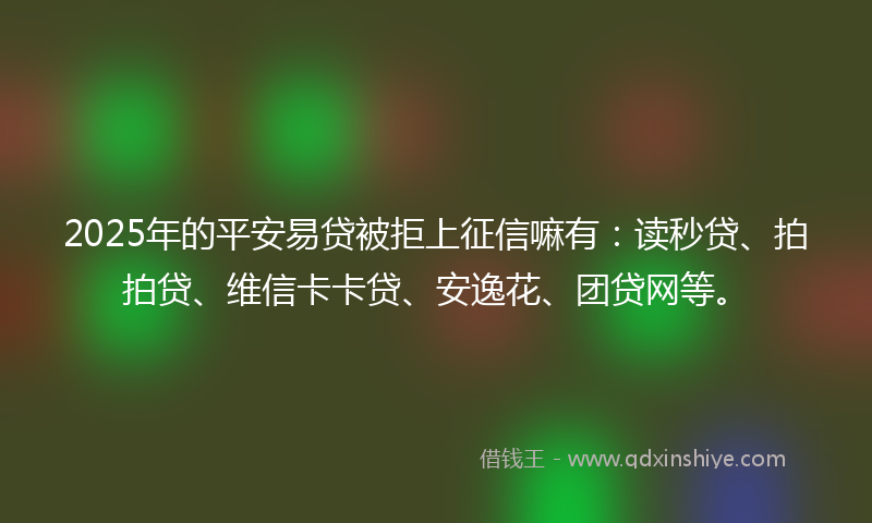 2025年的平安易贷被拒上征信嘛有：读秒贷、拍拍贷、维信卡卡贷、安逸花、团贷网等。