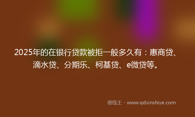 2025年的在银行贷款被拒一般多久有：惠商贷、滴水贷、分期乐、柯基贷、e微贷等。
