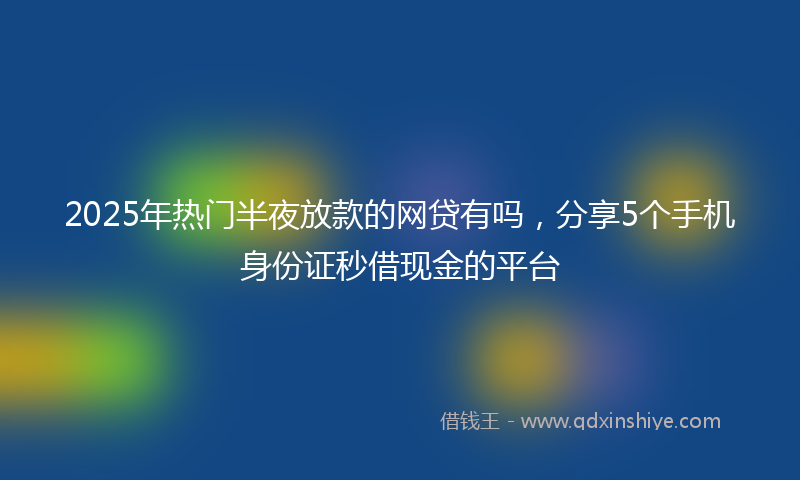 2025年热门半夜放款的网贷有吗，分享5个手机身份证秒借现金的平台