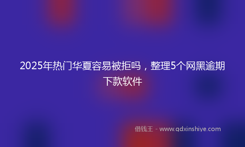 2025年热门华夏容易被拒吗，整理5个网黑逾期下款软件