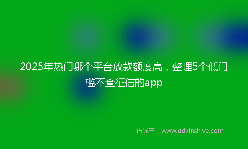 2025年热门哪个平台放款额度高，整理5个低门槛不查征信的app