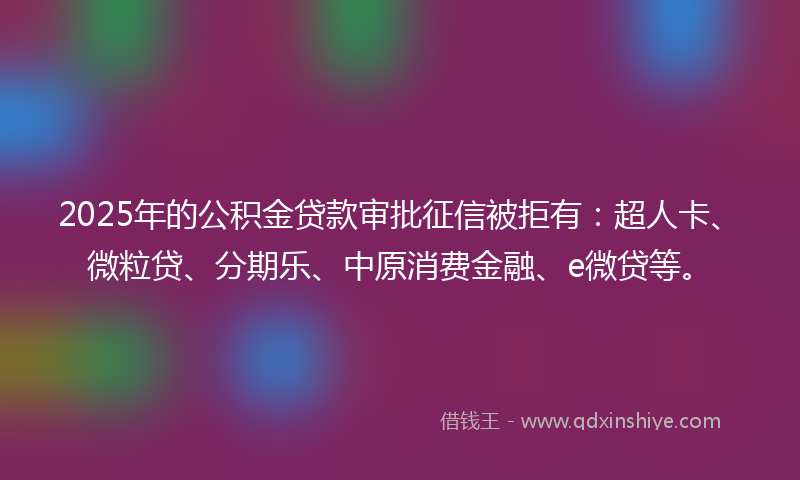 2025年的公积金贷款审批征信被拒有：超人卡、微粒贷、分期乐、中原消费金融、e微贷等。