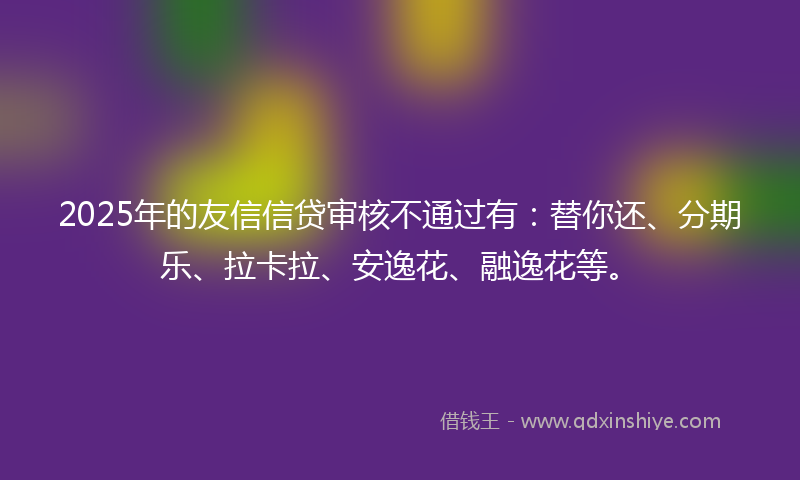 2025年的友信信贷审核不通过有：替你还、分期乐、拉卡拉、安逸花、融逸花等。