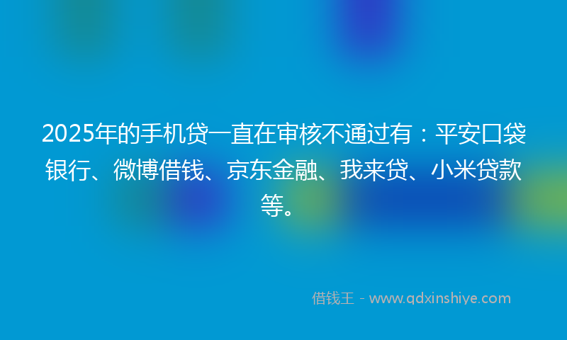 2025年的手机贷一直在审核不通过有：平安口袋银行、微博借钱、京东金融、我来贷、小米贷款等。