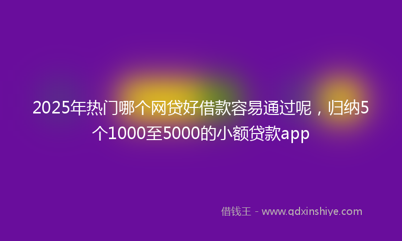 2025年热门哪个网贷好借款容易通过呢，归纳5个1000至5000的小额贷款app