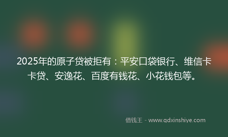 2025年的原子贷被拒有：平安口袋银行、维信卡卡贷、安逸花、百度有钱花、小花钱包等。