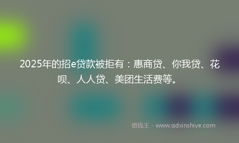 2025年的招e贷款被拒有：惠商贷、你我贷、花呗、人人贷、美团生活费等。