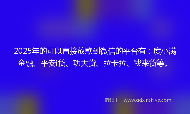 2025年的可以直接放款到微信的平台有：度小满金融、平安i贷、功夫贷、拉卡拉、我来贷等。