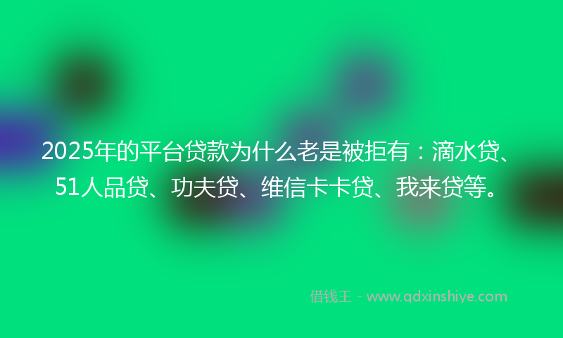 2025年的平台贷款为什么老是被拒有：滴水贷、51人品贷、功夫贷、维信卡卡贷、我来贷等。