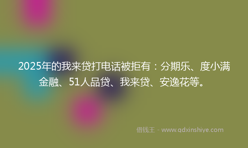 2025年的我来贷打电话被拒有：分期乐、度小满金融、51人品贷、我来贷、安逸花等。