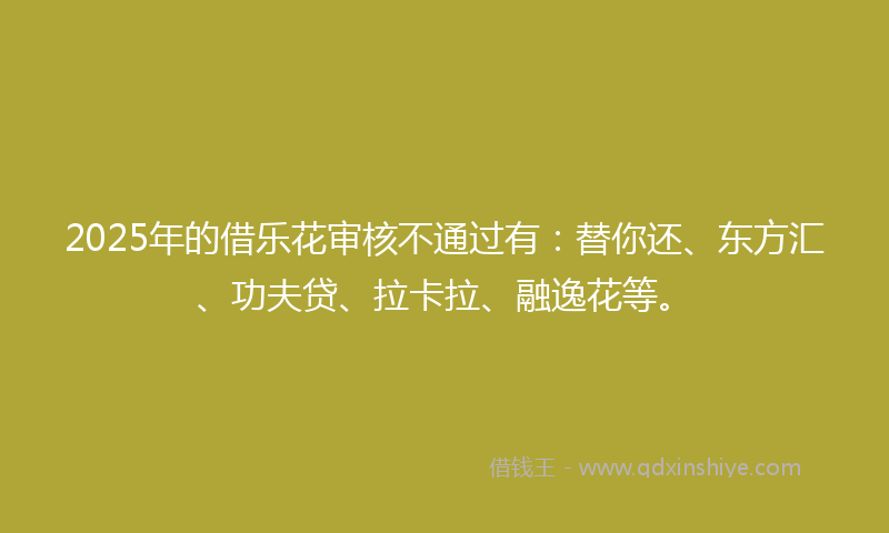 2025年的借乐花审核不通过有：替你还、东方汇、功夫贷、拉卡拉、融逸花等。