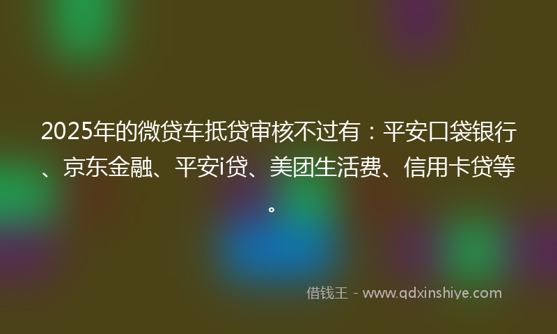 2025年的微贷车抵贷审核不过有：平安口袋银行、京东金融、平安i贷、美团生活费、信用卡贷等。