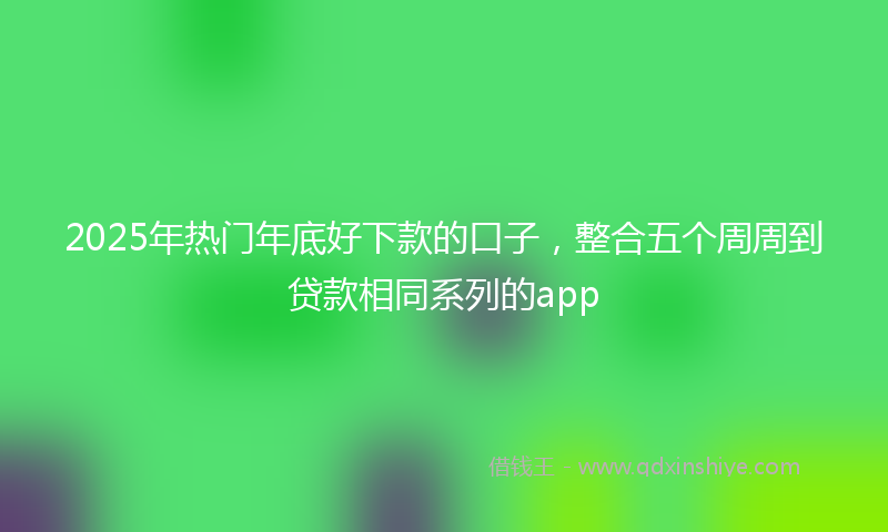 2025年热门年底好下款的口子，整合五个周周到贷款相同系列的app