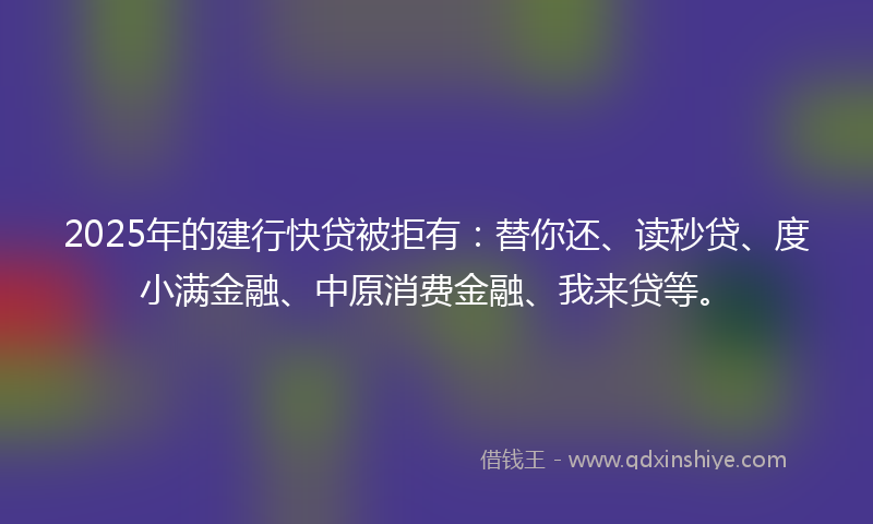 2025年的建行快贷被拒有：替你还、读秒贷、度小满金融、中原消费金融、我来贷等。