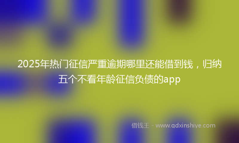 2025年热门征信严重逾期哪里还能借到钱，归纳五个不看年龄征信负债的app